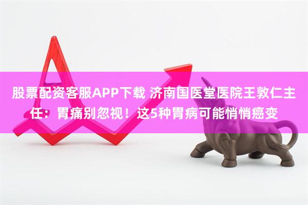 股票配资客服APP下载 济南国医堂医院王敦仁主任：胃痛别忽视！这5种胃病可能悄悄癌变