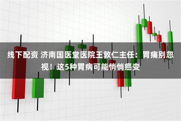 线下配资 济南国医堂医院王敦仁主任：胃痛别忽视！这5种胃病可能悄悄癌变