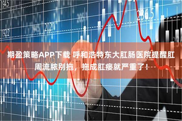期盈策略APP下载 呼和浩特东大肛肠医院提醒肛周流脓别拖，拖成肛瘘就严重了！