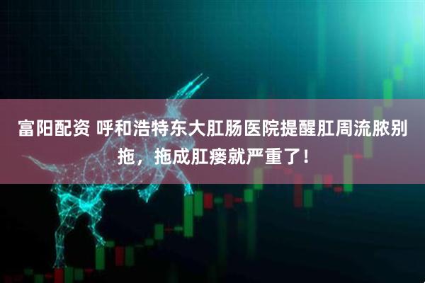 富阳配资 呼和浩特东大肛肠医院提醒肛周流脓别拖，拖成肛瘘就严重了！