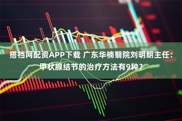 搭档网配资APP下载 广东华楠翳院刘明朗主任：甲状腺结节的治疗方法有9种？