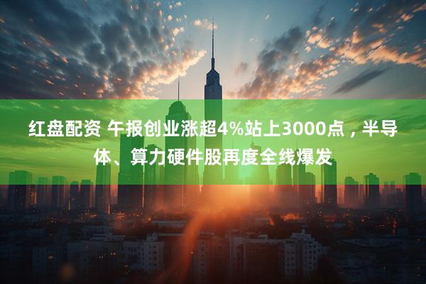 红盘配资 午报创业涨超4%站上3000点 , 半导体、算力硬件股再度全线爆发