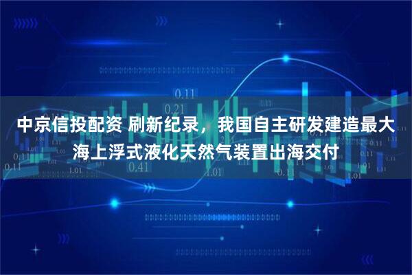 中京信投配资 刷新纪录，我国自主研发建造最大海上浮式液化天然气装置出海交付