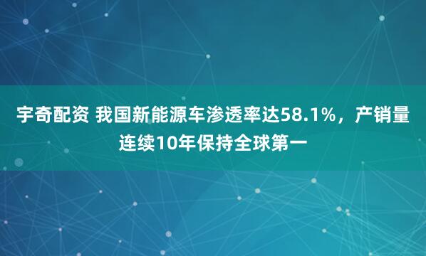 宇奇配资 我国新能源车渗透率达58.1%，产销量连续10年保持全球第一