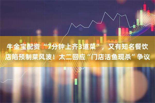 牛金宝配资 “7分钟上齐3道菜”，又有知名餐饮店陷预制菜风波！太二回应“门店活鱼现杀”争议