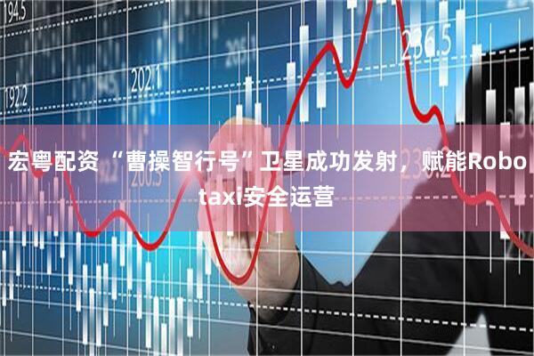 宏粤配资 “曹操智行号”卫星成功发射，赋能Robotaxi安全运营