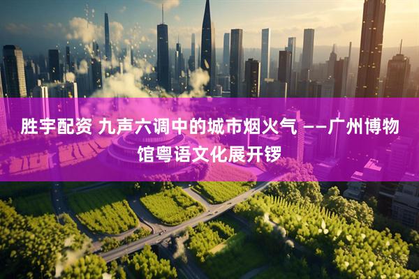 胜宇配资 九声六调中的城市烟火气 ——广州博物馆粤语文化展开锣