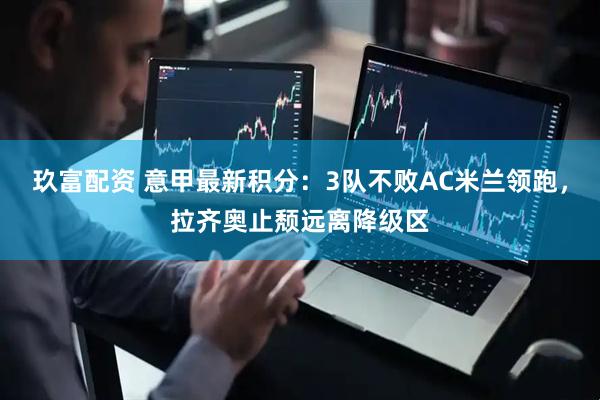 玖富配资 意甲最新积分：3队不败AC米兰领跑，拉齐奥止颓远离降级区