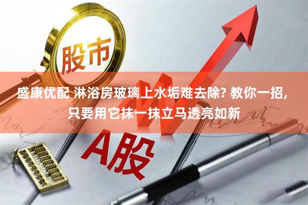 盛康优配 淋浴房玻璃上水垢难去除? 教你一招, 只要用它抹一抹立马透亮如新