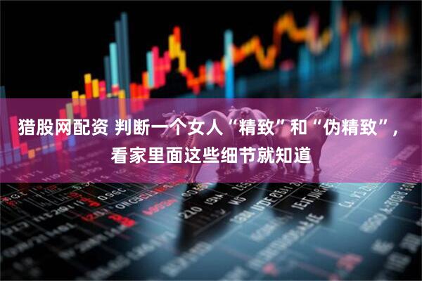 猎股网配资 判断一个女人“精致”和“伪精致”, 看家里面这些细节就知道