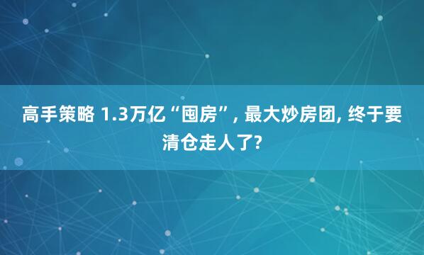 高手策略 1.3万亿“囤房”, 最大炒房团, 终于要清仓走人了?