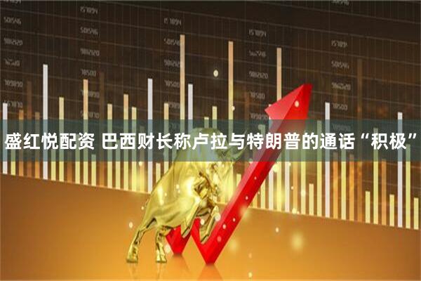 盛红悦配资 巴西财长称卢拉与特朗普的通话“积极”