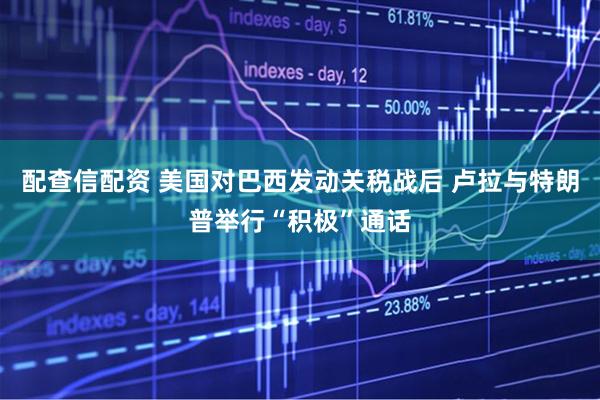 配查信配资 美国对巴西发动关税战后 卢拉与特朗普举行“积极”通话