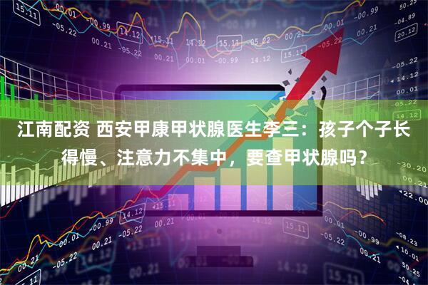 江南配资 西安甲康甲状腺医生李三：孩子个子长得慢、注意力不集中，要查甲状腺吗？