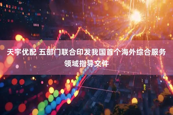 天宇优配 五部门联合印发我国首个海外综合服务领域指导文件