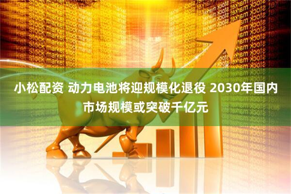 小松配资 动力电池将迎规模化退役 2030年国内市场规模或突破千亿元