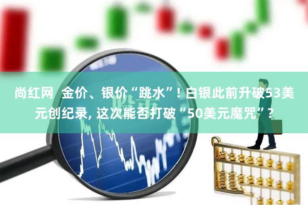 尚红网  金价、银价“跳水”! 白银此前升破53美元创纪录, 这次能否打破“50美元魔咒”?